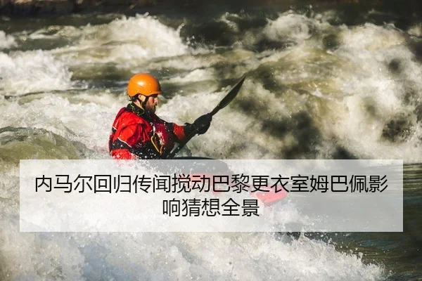 内马尔回归传闻搅动巴黎更衣室姆巴佩影响猜想全景
