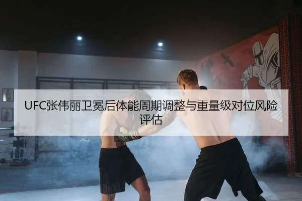 UFC张伟丽卫冕后体能周期调整与重量级对位风险评估
