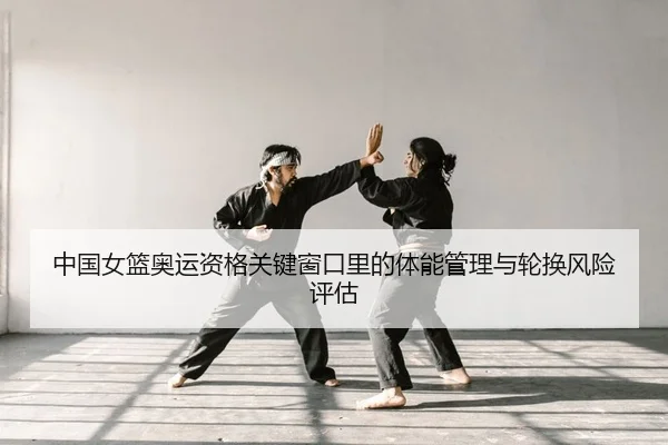 中国女篮奥运资格关键窗口里的体能管理与轮换风险评估