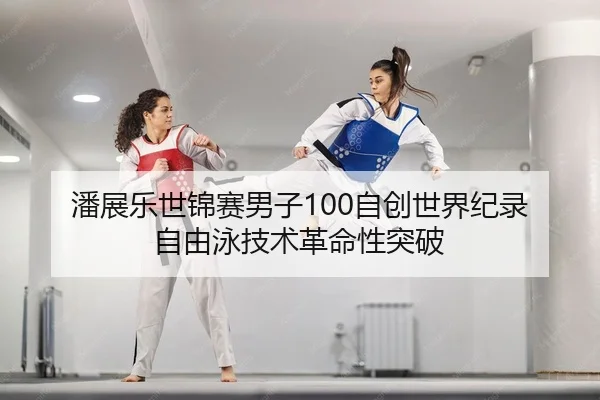 潘展乐世锦赛男子100自创世界纪录 自由泳技术革命性突破
